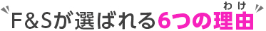 F&Sが選ばれる6つの理由