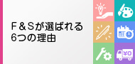  F&Sが選ばれる6つの理由